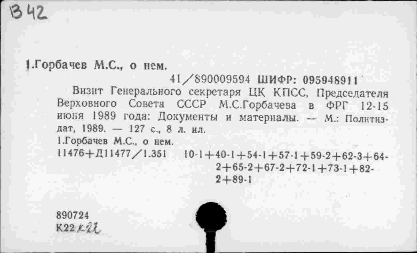 ﻿в чг.
I .Горбачев М.С., о нем.
41 /890009594 ШИФР: 09594891 1
Визит Генерального секретаря ЦК КПСС, Председателя Верховного Совета СССР М.С.Горбачева в ФРГ 12-15 июня 1989 года: Документы и материалы. — М.: Политиздат, 1989. — 127 с., 8 л. ил.
1.Горбачев М.С., о нем.
11476-Ь Д11477/1.351	10-1 4-40-1 4-54-1 4-57-1 4-59-24-62-34-64-
24-65-24-67-24-72-14-73-14-82-24-89-1
890724
К22//£